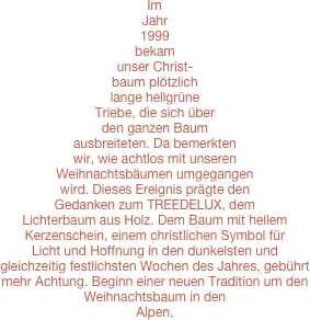 Im Jahr 1999 bekam unser Christ-baum plötzlich lange hellgrüne Triebe, die sich über den ganzen Baum ausbreiteten. Da bemerkten wir, wie achtlos mit unseren Weihnachtsbäumen umgegangen wird. Dieses Ereignis prägte den Gedanken zum TREEDELUX, dem Lichterbaum aus Holz. Dem Baum mit hellem Kerzenschein, einem christlichen Symbol für Licht und Hoffnung in den dunkelsten und gleichzeitig festlichsten Wochen des Jahres, gebührt mehr Achtung. Beginn einer neuen Tradition um den Weihnachtsbaum in den 
Alpen. 

