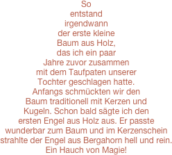  
 So entstand irgendwann der erste kleine Baum aus Holz, das ich ein paar Jahre zuvor zusammen mit dem Taufpaten unserer Tochter geschlagen hatte.  Anfangs schmückten wir den Baum traditionell mit Kerzen und Kugeln. Schon bald sägte ich den ersten Engel aus Holz aus. Er passte wunderbar zum Baum und im Kerzenschein strahlte der Engel aus Bergahorn hell und rein. Ein Hauch von Magie! 

