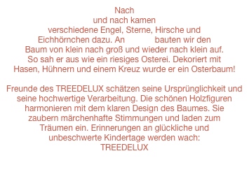 Nach und nach kamen verschiedene Engel, Sterne, Hirsche und Eichhörnchen dazu. An Ostern bauten wir den Baum von klein nach groß und wieder nach klein auf. So sah er aus wie ein riesiges Osterei. Dekoriert mit Hasen, Hühnern und einem Kreuz wurde er ein Osterbaum!

Freunde des TREEDELUX schätzen seine Ursprünglichkeit und seine hochwertige Verarbeitung. Die schönen Holzfiguren harmonieren mit dem klaren Design des Baumes. Sie zaubern märchenhafte Stimmungen und laden zum Träumen ein. Erinnerungen an glückliche und unbeschwerte Kindertage werden wach: TREEDELUX
