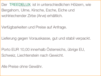 Der  TREEDELUX  ist in unterschiedlichen Hölzern, wie Bergahorn, Ulme, Kirsche, Esche, Eiche und wohlriechender Zirbe (Arve) erhältlich. 

Verfügbarkeiten und Preise auf Anfrage.

Lieferung gegen Vorauskasse, gut und stabil verpackt.

Porto EUR 10,00 innerhalb Österreichs, übrige EU, Schweiz, Liechtenstein nach Gewicht. 

Alle Preise ohne Gewähr.
